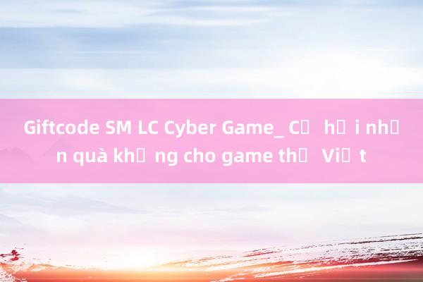 Giftcode SM LC Cyber Game_ Cơ hội nhận quà khủng cho game thủ Việt