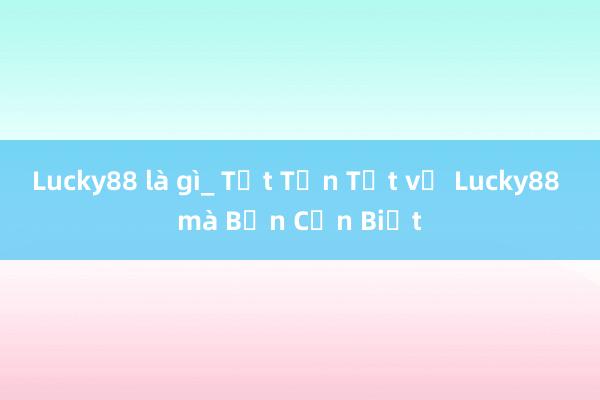 Lucky88 là gì_ Tất Tần Tật về Lucky88 mà Bạn Cần Biết