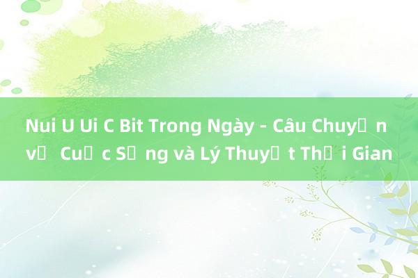 Nui U Ui C Bit Trong Ngày - Câu Chuyện về Cuộc Sống và Lý Thuyết Thời Gian