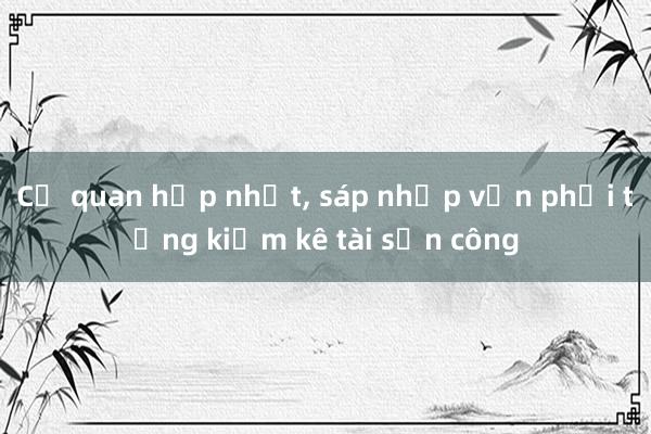 Cơ quan hợp nhất, sáp nhập vẫn phải tổng kiểm kê tài sản công