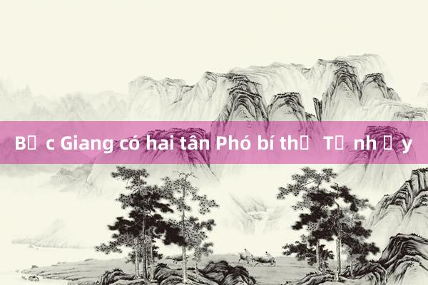 Bắc Giang có hai tân Phó bí thư Tỉnh ủy