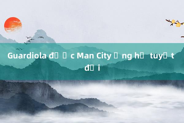 Guardiola được Man City ủng hộ tuyệt đối