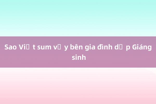 Sao Việt sum vầy bên gia đình dịp Giáng sinh