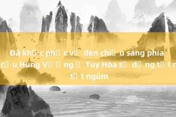 Đã khắc phục vụ đèn chiếu sáng phía nam cầu Hùng Vương ở Tuy Hòa tự dưng tắt ngúm