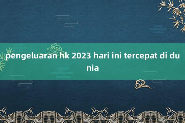 pengeluaran hk 2023 hari ini tercepat di dunia