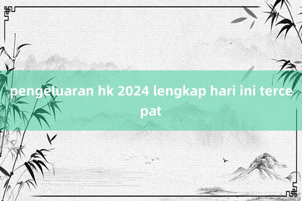 pengeluaran hk 2024 lengkap hari ini tercepat