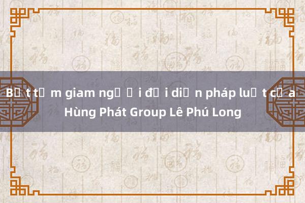 Bắt tạm giam người đại diện pháp luật của Hùng Phát Group Lê Phú Long