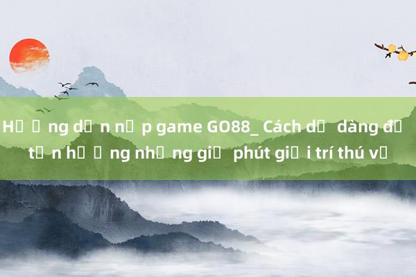 Hướng dẫn nạp game GO88_ Cách dễ dàng để tận hưởng những giờ phút giải trí thú vị